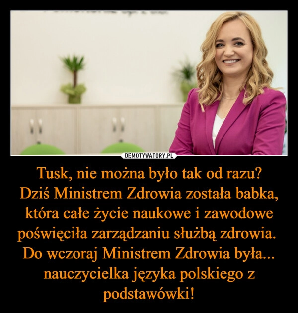 
    Tusk, nie można było tak od razu?
Dziś Ministrem Zdrowia została babka, która całe życie naukowe i zawodowe poświęciła zarządzaniu służbą zdrowia. 
Do wczoraj Ministrem Zdrowia była... nauczycielka języka polskiego z podstawówki!