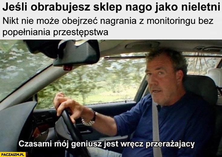 
    Clarkson jeśli obrabujesz sklep nago jako nieletni nikt nie może obejrzeć nagrania z monitoringu bez popełniania przestępstwa czasami mój geniusz jest wręcz przerażający