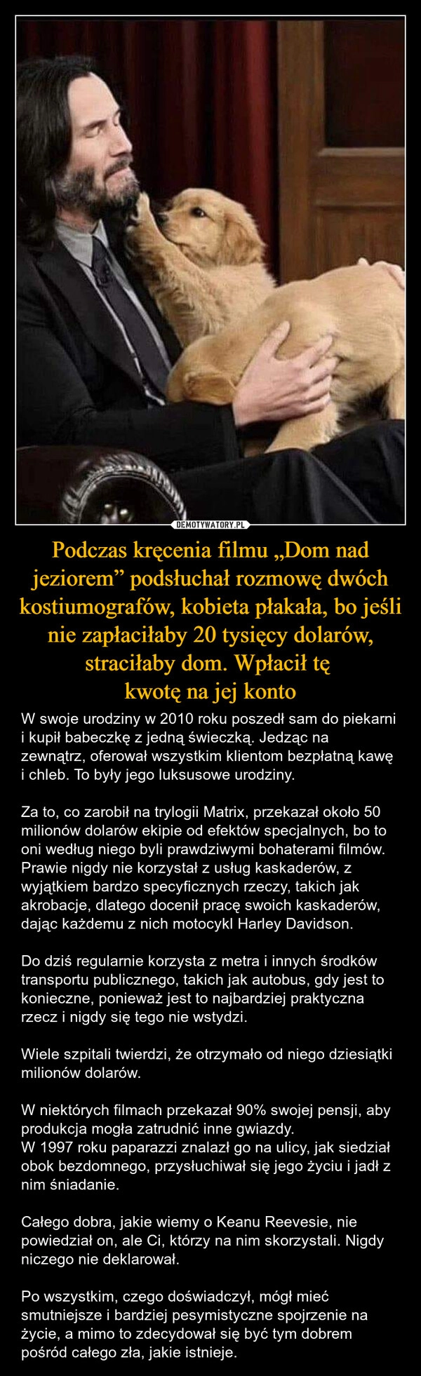 
    Podczas kręcenia filmu „Dom nad jeziorem” podsłuchał rozmowę dwóch kostiumografów, kobieta płakała, bo jeśli nie zapłaciłaby 20 tysięcy dolarów, straciłaby dom. Wpłacił tę 
kwotę na jej konto