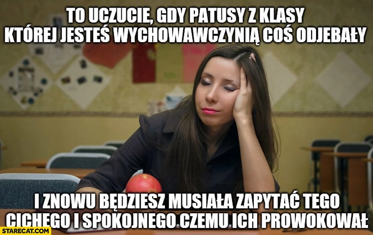 
    Nauczycielka to uczucie gdy patusy z klasy której jesteś wychowawczynią coś odwaliły i znowu będziesz musiała zapytać cichego spokojnego czemu ich sprowokował