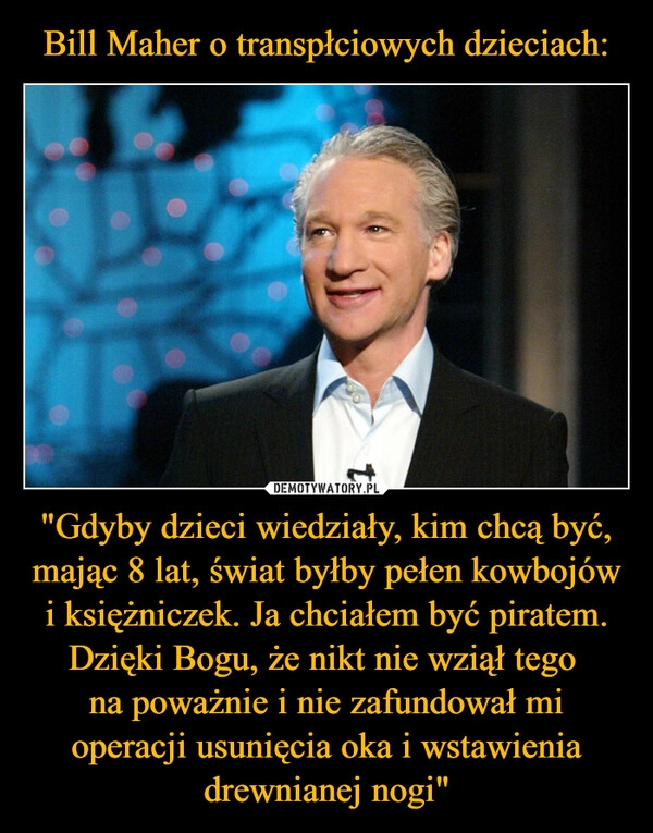 
    Bill Maher o transpłciowych dzieciach: "Gdyby dzieci wiedziały, kim chcą być, mając 8 lat, świat byłby pełen kowbojów i księżniczek. Ja chciałem być piratem. Dzięki Bogu, że nikt nie wziął tego 
na poważnie i nie zafundował mi operacji usunięcia oka i wstawienia drewnianej nogi"