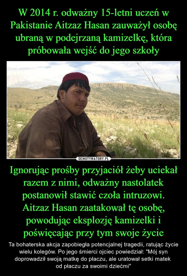 
    W 2014 r. odważny 15-letni uczeń w Pakistanie Aitzaz Hasan zauważył osobę ubraną w podejrzaną kamizelkę, która próbowała wejść do jego szkoły Ignorując prośby przyjaciół żeby uciekał razem z nimi, odważny nastolatek postanowił stawić czoła intruzowi. Aitzaz Hasan zaatakował tę osobę, powodując eksplozję kamizelki i poświęcając przy tym swoje życie