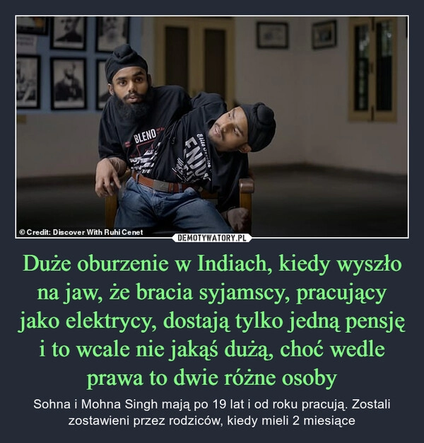 
    
Duże oburzenie w Indiach, kiedy wyszło na jaw, że bracia syjamscy, pracujący jako elektrycy, dostają tylko jedną pensję i to wcale nie jakąś dużą, choć wedle prawa to dwie różne osoby 