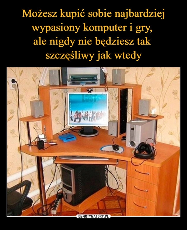 
    Możesz kupić sobie najbardziej wypasiony komputer i gry, 
ale nigdy nie będziesz tak 
szczęśliwy jak wtedy