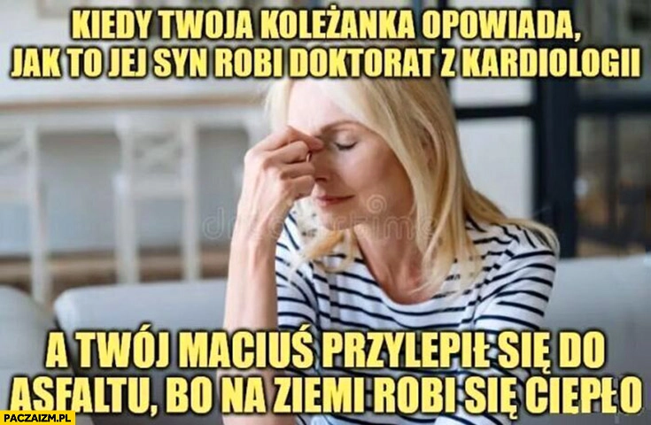 
    Kiedy twoja koleżanka opowiada jak to jej syn robi doktorat z kardiologii a twój Maciuś przylepił się do asfaltu bo na ziemi robi się ciepło