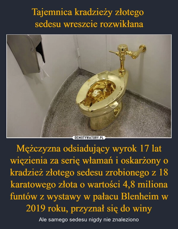 
    Tajemnica kradzieży złotego 
sedesu wreszcie rozwikłana Mężczyzna odsiadujący wyrok 17 lat więzienia za serię włamań i oskarżony o kradzież złotego sedesu zrobionego z 18 karatowego złota o wartości 4,8 miliona funtów z wystawy w pałacu Blenheim w 2019 roku, przyznał się do winy