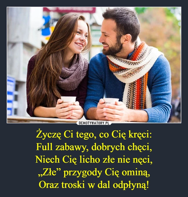 
    Życzę Ci tego, co Cię kręci:
Full zabawy, dobrych chęci,
Niech Cię licho złe nie nęci,
„Złe” przygody Cię ominą,
Oraz troski w dal odpłyną!