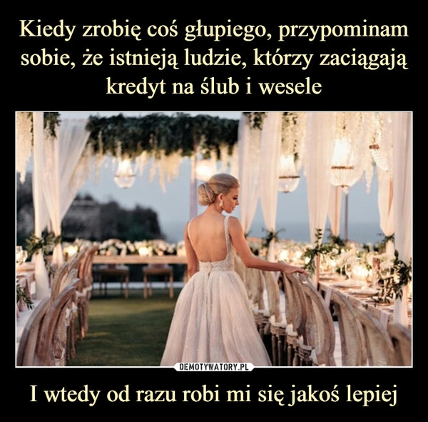 
    Kiedy zrobię coś głupiego, przypominam sobie, że istnieją ludzie, którzy zaciągają kredyt na ślub i wesele I wtedy od razu robi mi się jakoś lepiej