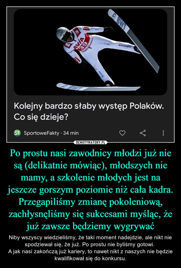 
    Po prostu nasi zawodnicy młodzi już nie są (delikatnie mówiąc), młodszych nie mamy, a szkolenie młodych jest na jeszcze gorszym poziomie niż cała kadra. Przegapiliśmy zmianę pokoleniową, zachłysnęliśmy się sukcesami myśląc, że już zawsze będziemy wygrywać