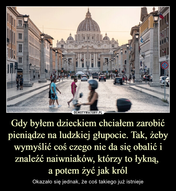 
    Gdy byłem dzieckiem chciałem zarobić pieniądze na ludzkiej głupocie. Tak, żeby wymyślić coś czego nie da się obalić i znaleźć naiwniaków, którzy to łykną, 
a potem żyć jak król