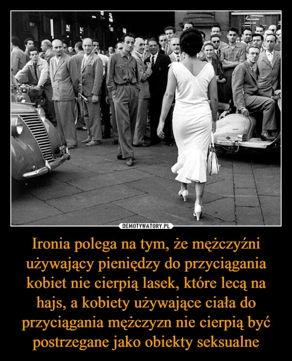 
    Ironia polega na tym, że mężczyźni używający pieniędzy do przyciągania kobiet nie cierpią lasek, które lecą na hajs, a kobiety używające ciała do przyciągania mężczyzn nie cierpią być postrzegane jako obiekty seksualne 