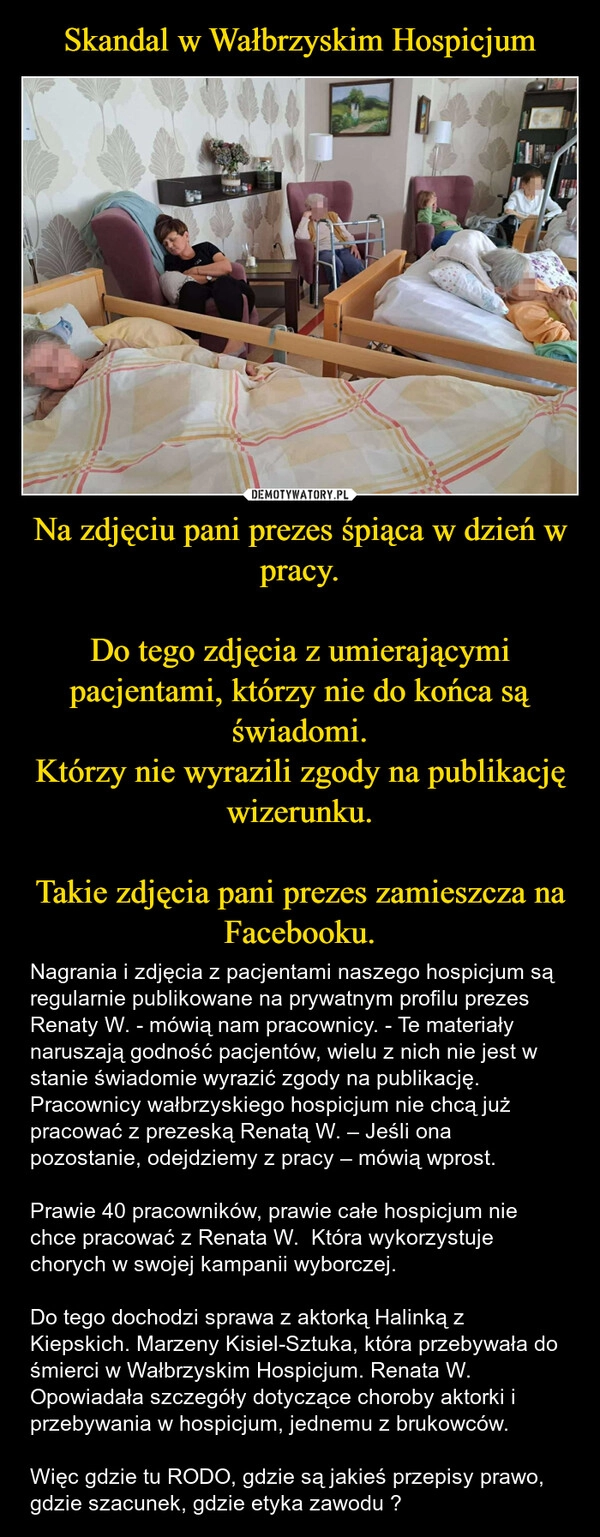 
    Skandal w Wałbrzyskim Hospicjum Na zdjęciu pani prezes śpiąca w dzień w pracy.

Do tego zdjęcia z umierającymi pacjentami, którzy nie do końca są świadomi.
Którzy nie wyrazili zgody na publikację wizerunku.

Takie zdjęcia pani prezes zamieszcza na Facebooku.
