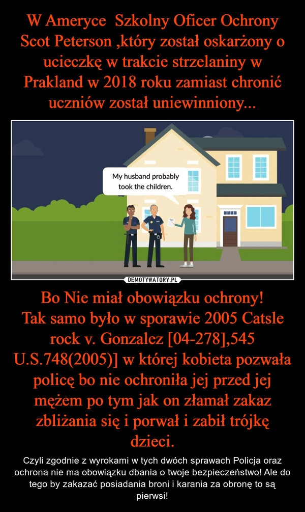 
    W Ameryce  Szkolny Oficer Ochrony Scot Peterson ,który został oskarżony o ucieczkę w trakcie strzelaniny w Prakland w 2018 roku zamiast chronić uczniów został uniewinniony... Bo Nie miał obowiązku ochrony!
Tak samo było w sporawie 2005 Catsle rock v. Gonzalez [04-278],545 U.S.748(2005)] w której kobieta pozwała policę bo nie ochroniła jej przed jej mężem po tym jak on złamał zakaz zbliżania się i porwał i zabił trójkę dzieci.