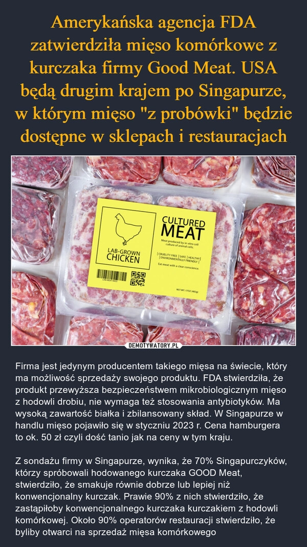 
    Amerykańska agencja FDA zatwierdziła mięso komórkowe z kurczaka firmy Good Meat. USA będą drugim krajem po Singapurze, w którym mięso "z probówki" będzie dostępne w sklepach i restauracjach