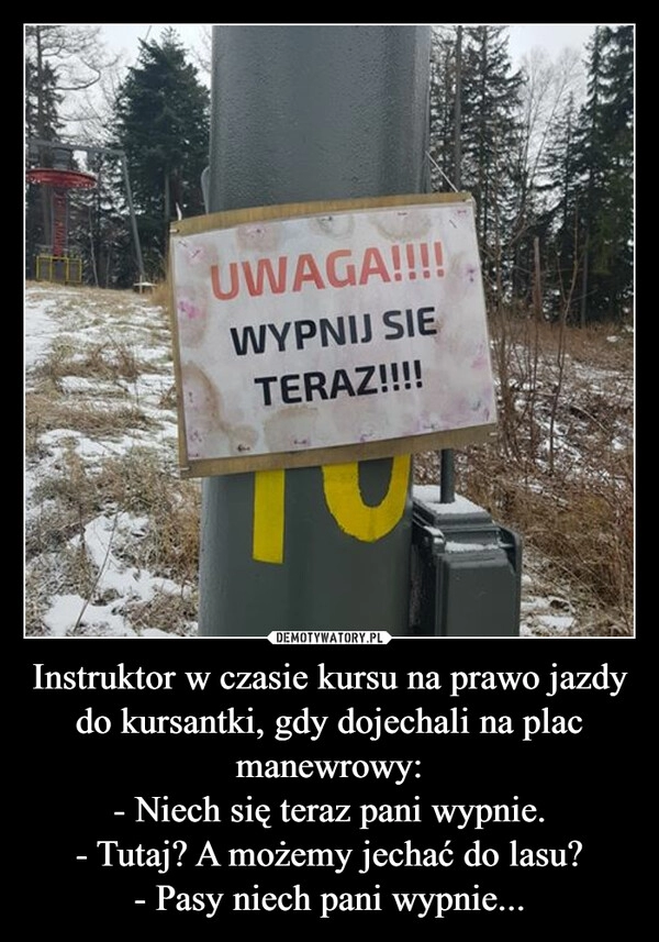 
    Instruktor w czasie kursu na prawo jazdy do kursantki, gdy dojechali na plac manewrowy:
- Niech się teraz pani wypnie.
- Tutaj? A możemy jechać do lasu?
- Pasy niech pani wypnie...