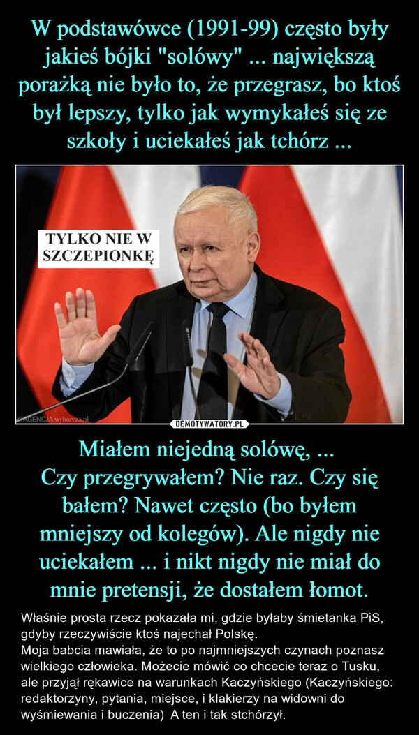 
    W podstawówce (1991-99) często były jakieś bójki "solówy" ... największą porażką nie było to, że przegrasz, bo ktoś był lepszy, tylko jak wymykałeś się ze szkoły i uciekałeś jak tchórz ... Miałem niejedną solówę, ... 
Czy przegrywałem? Nie raz. Czy się bałem? Nawet często (bo byłem mniejszy od kolegów). Ale nigdy nie uciekałem ... i nikt nigdy nie miał do mnie pretensji, że dostałem łomot.