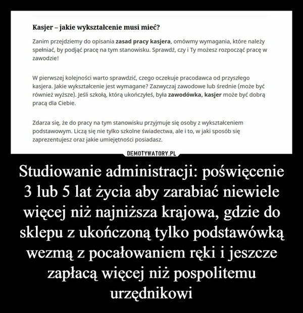 
    Studiowanie administracji: poświęcenie 3 lub 5 lat życia aby zarabiać niewiele więcej niż najniższa krajowa, gdzie do sklepu z ukończoną tylko podstawówką wezmą z pocałowaniem ręki i jeszcze zapłacą więcej niż pospolitemu urzędnikowi