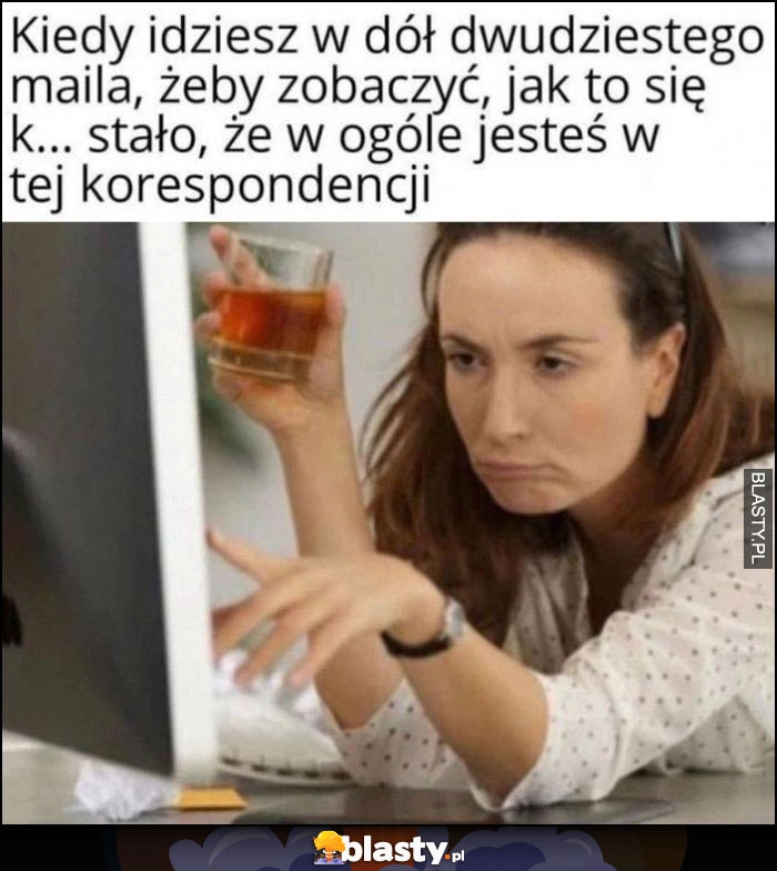 
    Kiedy idziesz w dół dwudziestego maila żeby zobaczyć jak to się stało, że w ogóle jesteś w tej korespondencji