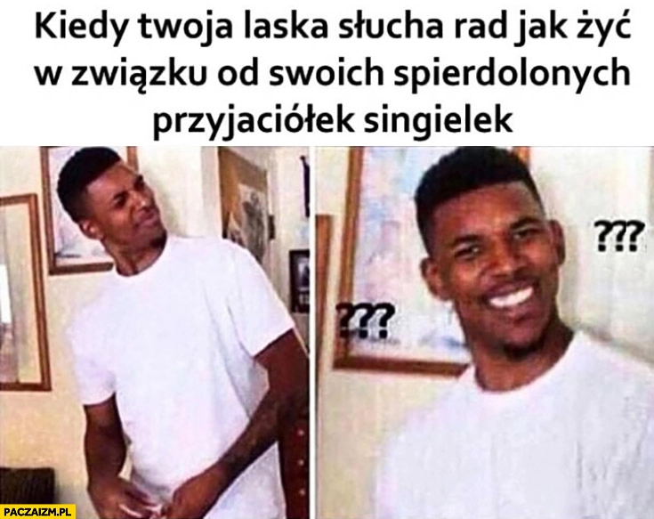 
    Kiedy Twoja laska słucha rad jak żyć w związku od swoich spierdzielonych przyjaciółek singielek