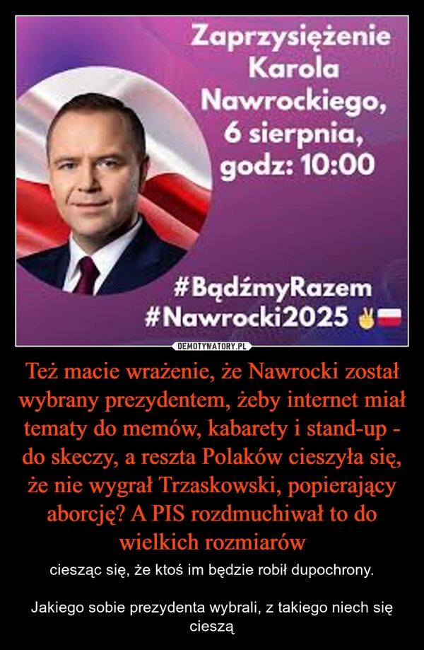 
    Też macie wrażenie, że Nawrocki został wybrany prezydentem, żeby internet miał tematy do memów, kabarety i stand-up - do skeczy, a reszta Polaków cieszyła się, że nie wygrał Trzaskowski, popierający aborcję? A PIS rozdmuchiwał to do wielkich rozmiarów
