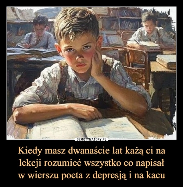 
    Kiedy masz dwanaście lat każą ci na lekcji rozumieć wszystko co napisał
w wierszu poeta z depresją i na kacu