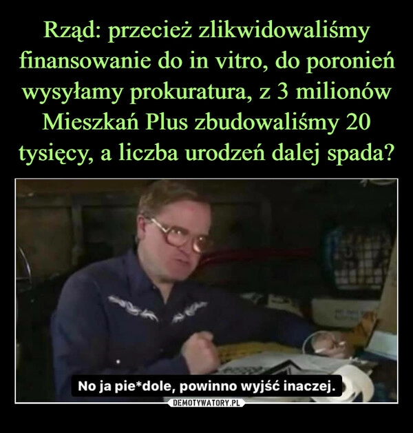 
    Rząd: przecież zlikwidowaliśmy finansowanie do in vitro, do poronień wysyłamy prokuratura, z 3 milionów Mieszkań Plus zbudowaliśmy 20 tysięcy, a liczba urodzeń dalej spada?