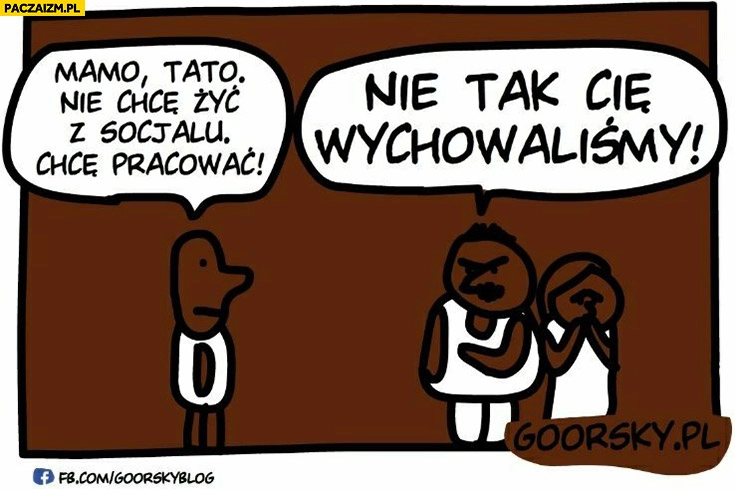 
    Mamo tato nie chce żyć z socjalu, chcę pracować, nie tak Cię wychowaliśmy typowy murzyn Goorsky