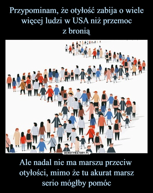 
    Przypominam, że otyłość zabija o wiele więcej ludzi w USA niż przemoc
z bronią Ale nadal nie ma marszu przeciw  otyłości, mimo że tu akurat marsz
serio mógłby pomóc