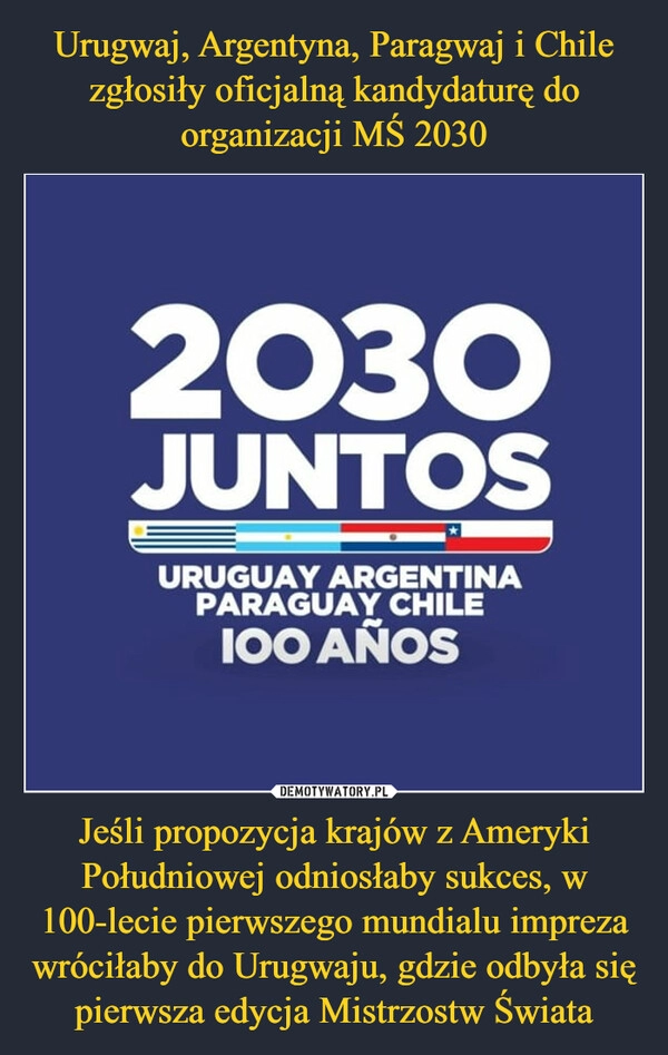 
    Urugwaj, Argentyna, Paragwaj i Chile zgłosiły oficjalną kandydaturę do organizacji MŚ 2030 Jeśli propozycja krajów z Ameryki Południowej odniosłaby sukces, w 100-lecie pierwszego mundialu impreza wróciłaby do Urugwaju, gdzie odbyła się pierwsza edycja Mistrzostw Świata 