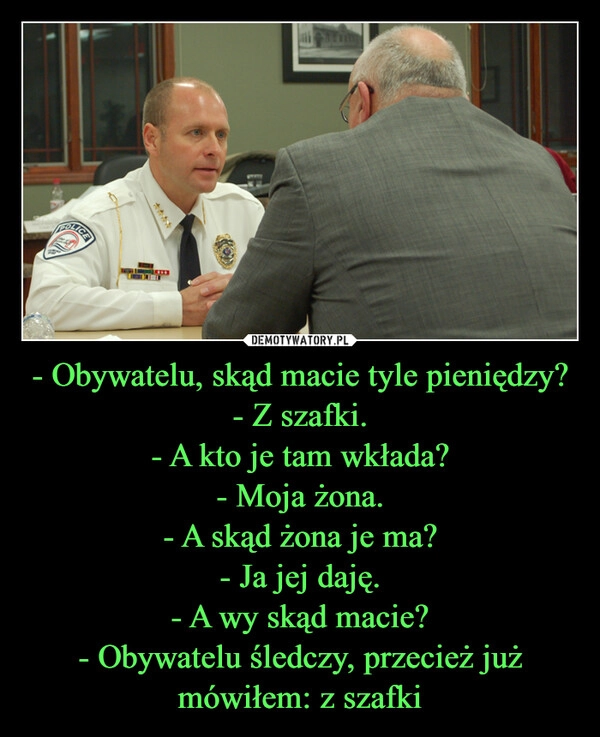 
    - Obywatelu, skąd macie tyle pieniędzy?
- Z szafki.
- A kto je tam wkłada?
- Moja żona.
- A skąd żona je ma?
- Ja jej daję.
- A wy skąd macie?
- Obywatelu śledczy, przecież już mówiłem: z szafki