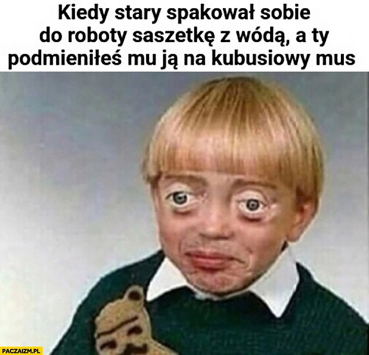 
    Kiedy stary spakował sobie do roboty saszetkę z wódką a ty podmieniłeś mu ja na Kubusiowy mus