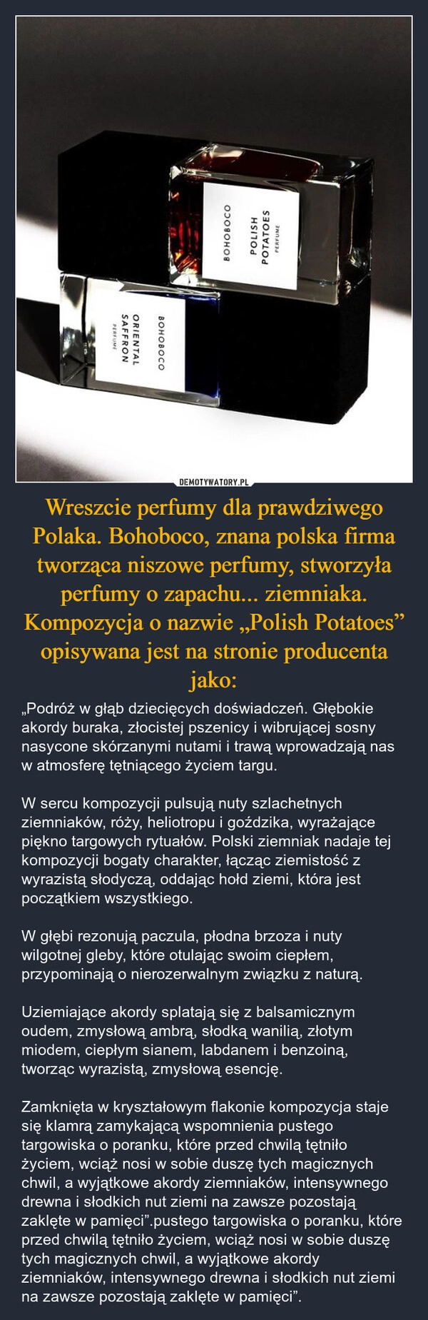 
    Wreszcie perfumy dla prawdziwego Polaka. Bohoboco, znana polska firma tworząca niszowe perfumy, stworzyła perfumy o zapachu... ziemniaka. Kompozycja o nazwie „Polish Potatoes” opisywana jest na stronie producenta jako: