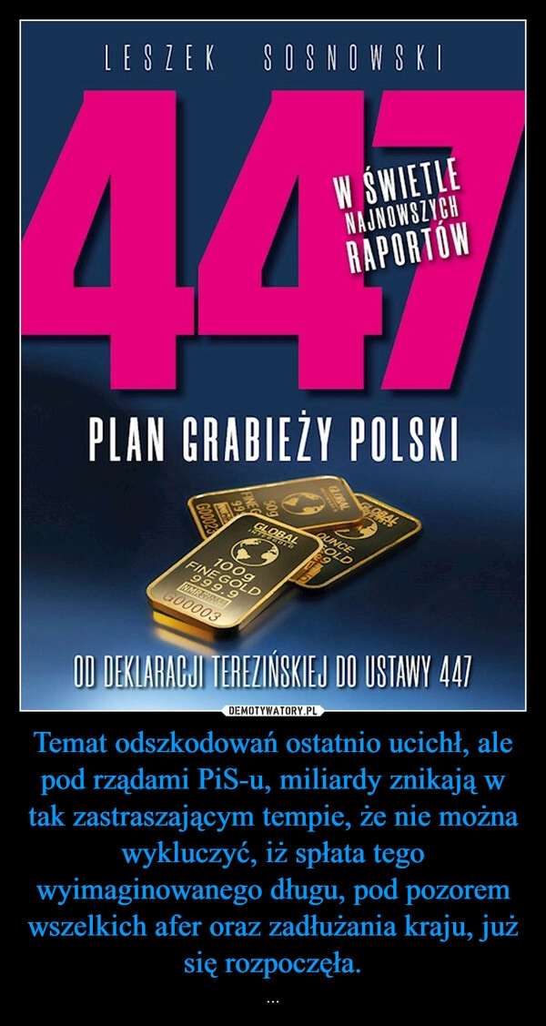 
    Temat odszkodowań ostatnio ucichł, ale pod rządami PiS-u, miliardy znikają w tak zastraszającym tempie, że nie można wykluczyć, iż spłata tego wyimaginowanego długu, pod pozorem wszelkich afer oraz zadłużania kraju, już się rozpoczęła.