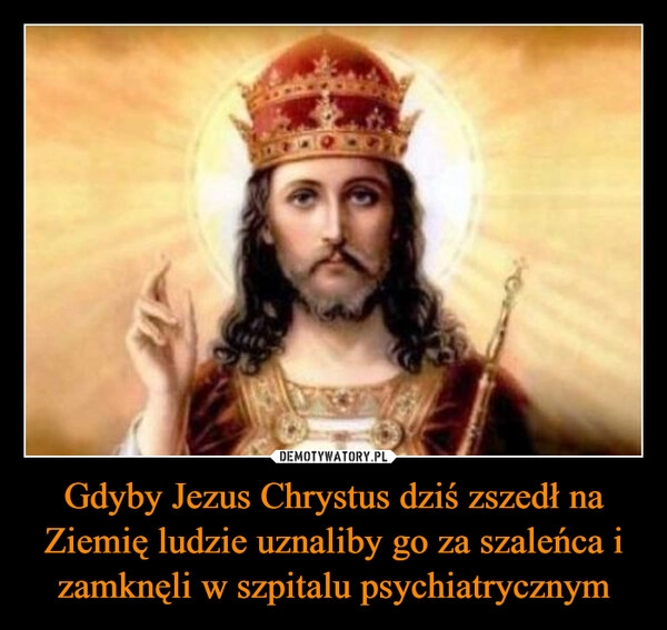 
    Gdyby Jezus Chrystus dziś zszedł na Ziemię ludzie uznaliby go za szaleńca i zamknęli w szpitalu psychiatrycznym