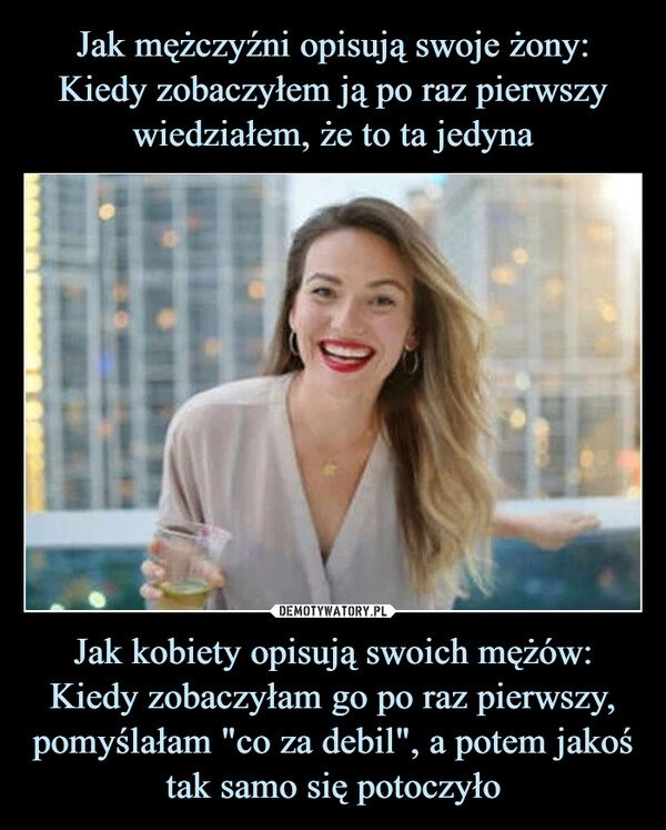 
    Jak mężczyźni opisują swoje żony:
Kiedy zobaczyłem ją po raz pierwszy wiedziałem, że to ta jedyna Jak kobiety opisują swoich mężów: Kiedy zobaczyłam go po raz pierwszy, pomyślałam "co za debil", a potem jakoś tak samo się potoczyło