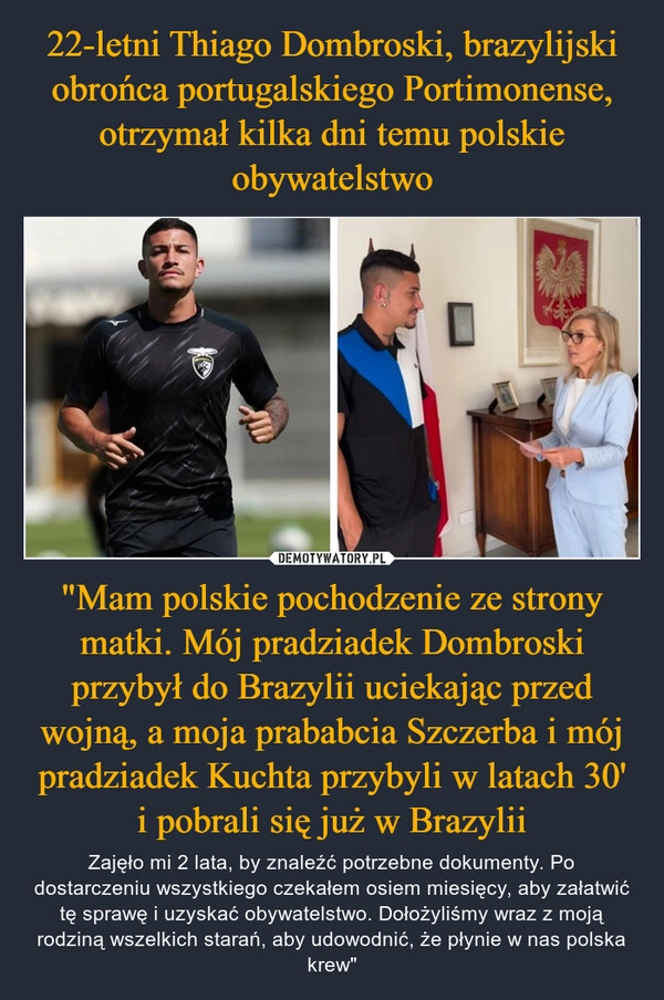 
    22-letni Thiago Dombroski, brazylijski obrońca portugalskiego Portimonense, otrzymał kilka dni temu polskie obywatelstwo "Mam polskie pochodzenie ze strony matki. Mój pradziadek Dombroski przybył do Brazylii uciekając przed wojną, a moja prababcia Szczerba i mój pradziadek Kuchta przybyli w latach 30' i pobrali się już w Brazylii