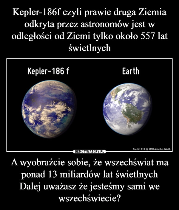 
    Kepler-186f czyli prawie druga Ziemia odkryta przez astronomów jest w odległości od Ziemi tylko około 557 lat świetlnych A wyobraźcie sobie, że wszechświat ma ponad 13 miliardów lat świetlnych
Dalej uważasz że jesteśmy sami we wszechświecie?