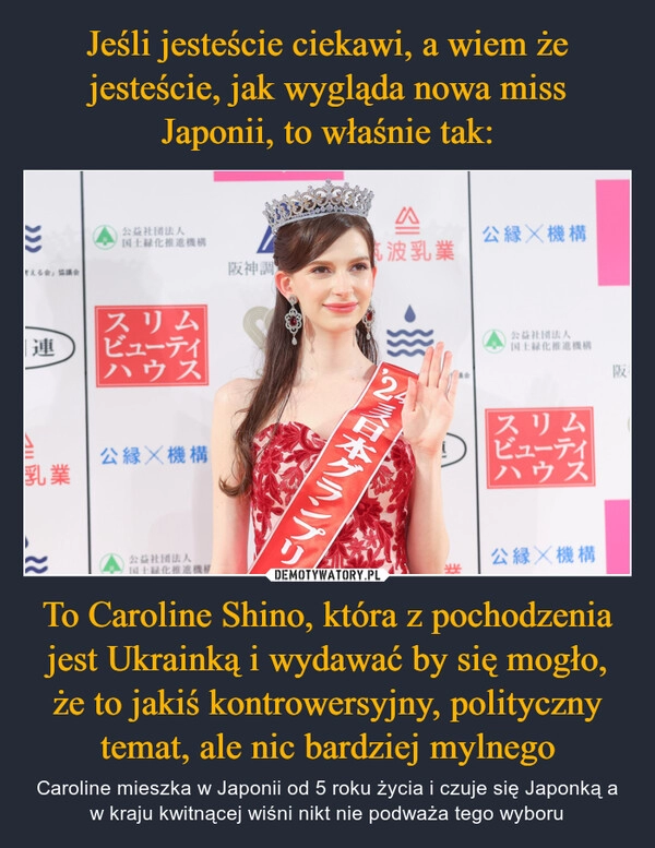 
    Jeśli jesteście ciekawi, a wiem że jesteście, jak wygląda nowa miss Japonii, to właśnie tak: To Caroline Shino, która z pochodzenia jest Ukrainką i wydawać by się mogło, że to jakiś kontrowersyjny, polityczny temat, ale nic bardziej mylnego