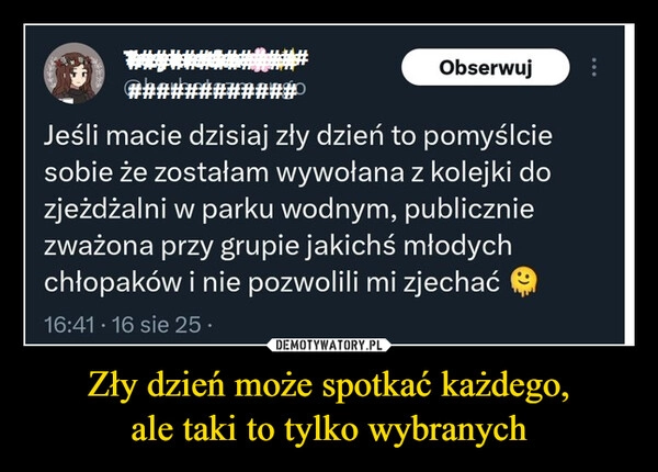 
    Zły dzień może spotkać każdego,
ale taki to tylko wybranych