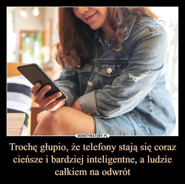 
    Trochę głupio, że telefony stają się coraz cieńsze i bardziej inteligentne, a ludzie całkiem na odwrót