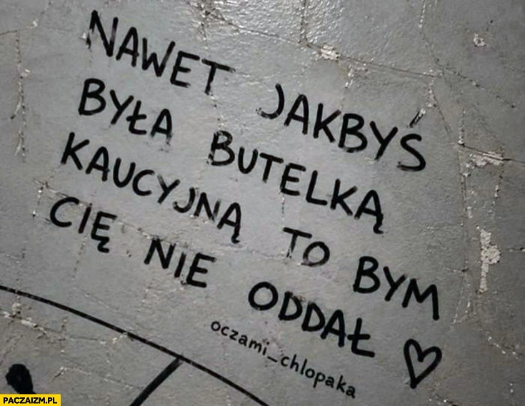 
    Nawet jakbyś była butelka kaucyjna to bym cie nie oddał