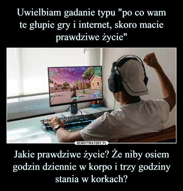 
    Uwielbiam gadanie typu "po co wam
te głupie gry i internet, skoro macie prawdziwe życie" Jakie prawdziwe życie? Że niby osiem godzin dziennie w korpo i trzy godziny stania w korkach?