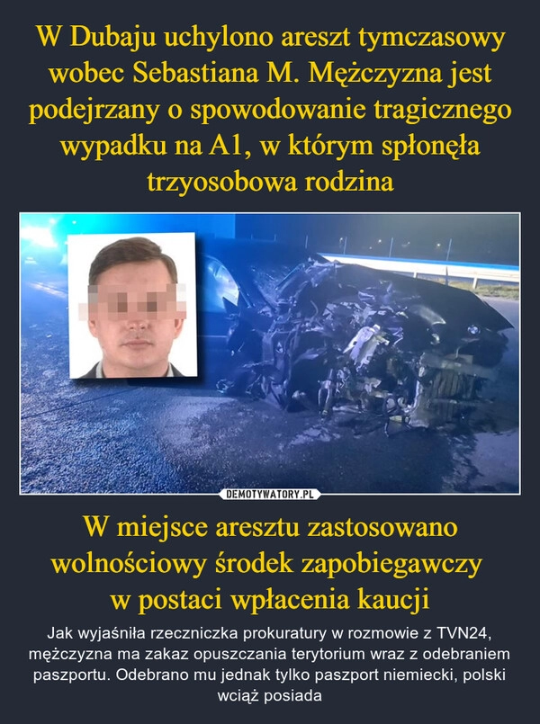 
    W Dubaju uchylono areszt tymczasowy wobec Sebastiana M. Mężczyzna jest podejrzany o spowodowanie tragicznego wypadku na A1, w którym spłonęła trzyosobowa rodzina W miejsce aresztu zastosowano wolnościowy środek zapobiegawczy 
w postaci wpłacenia kaucji