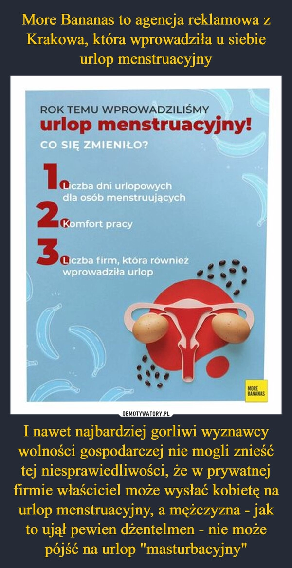 
    More Bananas to agencja reklamowa z Krakowa, która wprowadziła u siebie urlop menstruacyjny I nawet najbardziej gorliwi wyznawcy wolności gospodarczej nie mogli znieść tej niesprawiedliwości, że w prywatnej firmie właściciel może wysłać kobietę na urlop menstruacyjny, a mężczyzna - jak to ujął pewien dżentelmen - nie może pójść na urlop "masturbacyjny"