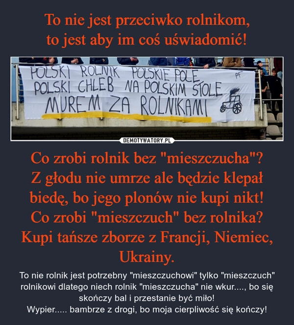 
    To nie jest przeciwko rolnikom,
to jest aby im coś uświadomić! Co zrobi rolnik bez "mieszczucha"?
Z głodu nie umrze ale będzie klepał biedę, bo jego plonów nie kupi nikt!
Co zrobi "mieszczuch" bez rolnika?
Kupi tańsze zborze z Francji, Niemiec, Ukrainy.