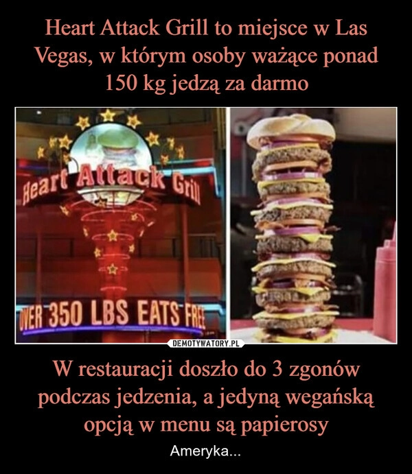 
    Heart Attack Grill to miejsce w Las Vegas, w którym osoby ważące ponad 150 kg jedzą za darmo W restauracji doszło do 3 zgonów podczas jedzenia, a jedyną wegańską opcją w menu są papierosy