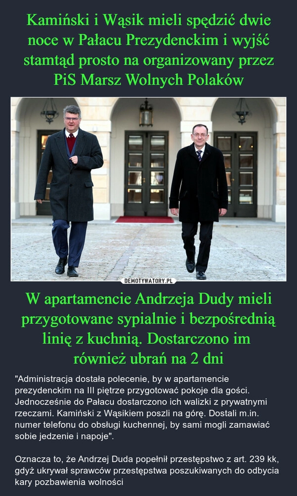 
    Kamiński i Wąsik mieli spędzić dwie noce w Pałacu Prezydenckim i wyjść stamtąd prosto na organizowany przez PiS Marsz Wolnych Polaków W apartamencie Andrzeja Dudy mieli przygotowane sypialnie i bezpośrednią linię z kuchnią. Dostarczono im 
również ubrań na 2 dni