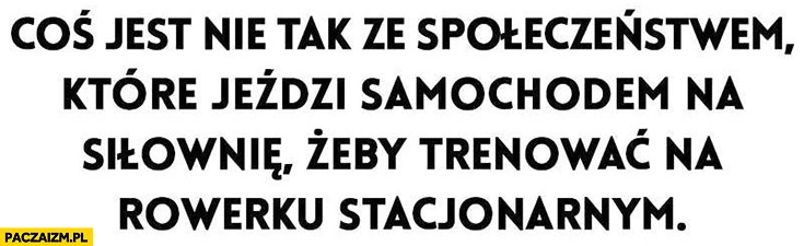 
    Coś jest nie tak ze społeczeństwem, które jeździ samochodem na siłownię, żeby trenować na rowerku stacjonarnym