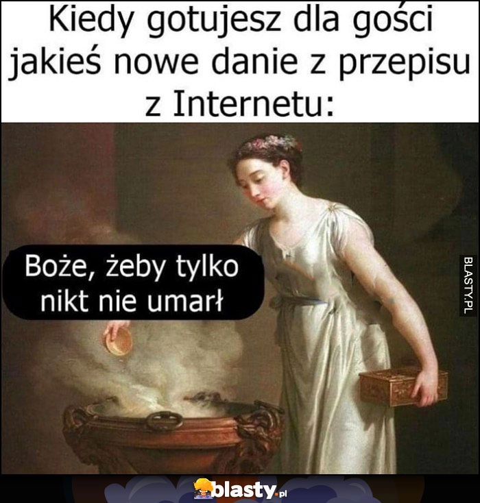 
    Kiedy gotujesz dla gości jakieś nowe danie z przepisu z internetu, żeby tylko nikt nie umarł