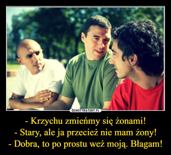 
    - Krzychu zmieńmy się żonami!
- Stary, ale ja przecież nie mam żony!
- Dobra, to po prostu weź moją. Błagam!